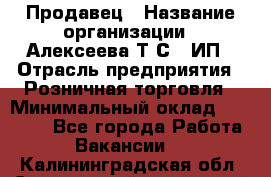 Продавец › Название организации ­ Алексеева Т.С., ИП › Отрасль предприятия ­ Розничная торговля › Минимальный оклад ­ 12 000 - Все города Работа » Вакансии   . Калининградская обл.,Светловский городской округ 